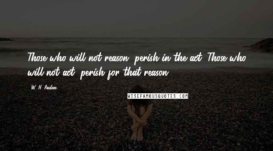 W. H. Auden quotes: Those who will not reason, perish in the act. Those who will not act, perish for that reason.