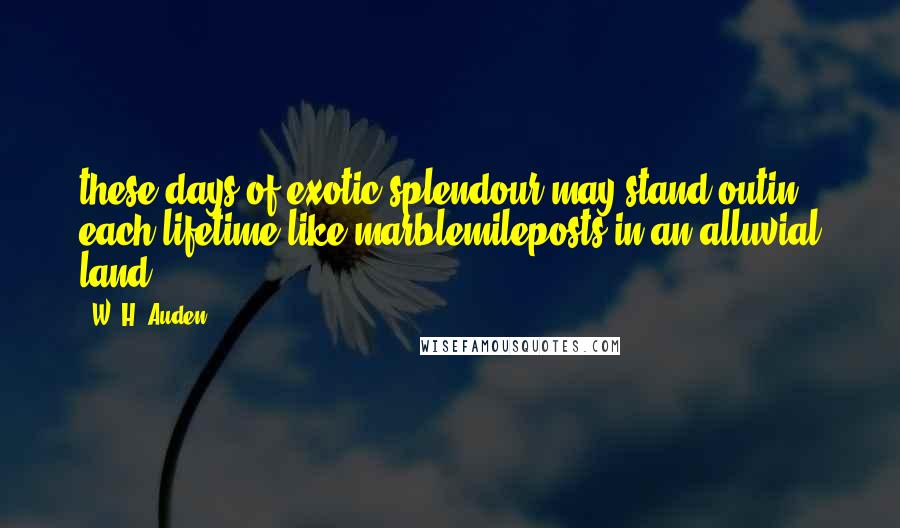 W. H. Auden quotes: these days of exotic splendour may stand outin each lifetime like marblemileposts in an alluvial land