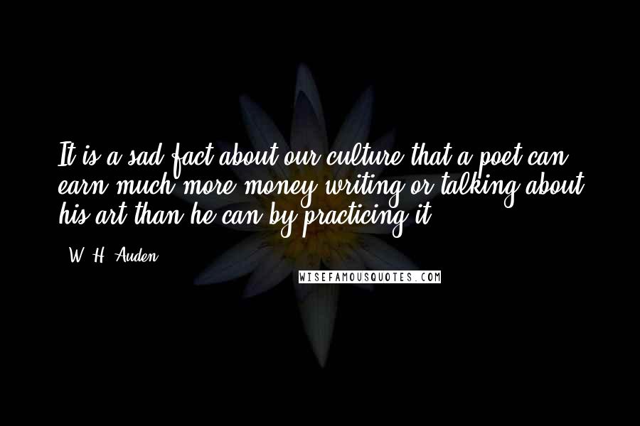 W. H. Auden quotes: It is a sad fact about our culture that a poet can earn much more money writing or talking about his art than he can by practicing it.