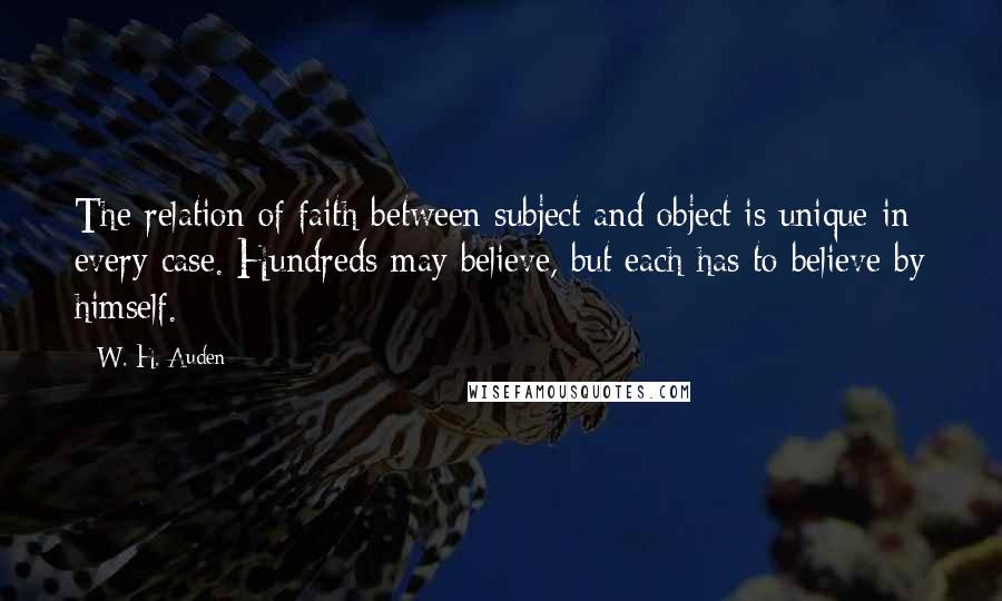 W. H. Auden quotes: The relation of faith between subject and object is unique in every case. Hundreds may believe, but each has to believe by himself.