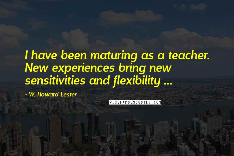 W. Howard Lester quotes: I have been maturing as a teacher. New experiences bring new sensitivities and flexibility ...