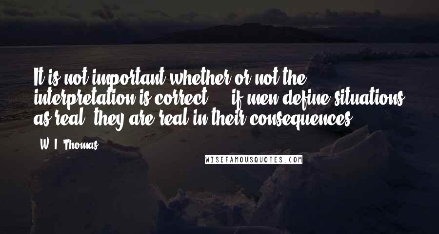 W. I. Thomas quotes: It is not important whether or not the interpretation is correct - if men define situations as real, they are real in their consequences. W. I. Thomas quotes: It is not important whether or not the interpretation is correct - if men define situations as real, they are real in their consequences.