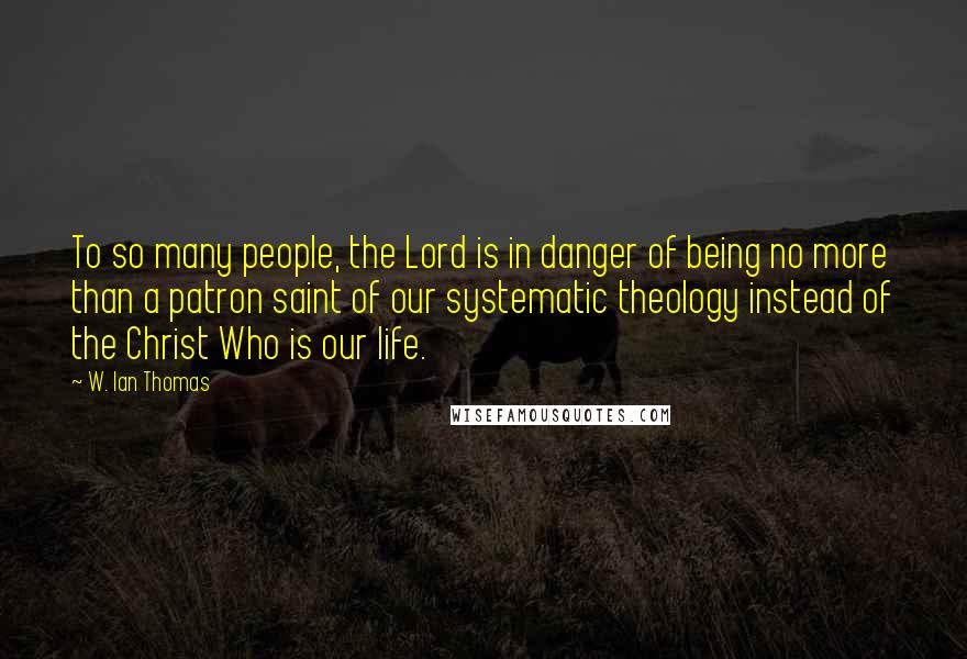 W. Ian Thomas quotes: To so many people, the Lord is in danger of being no more than a patron saint of our systematic theology instead of the Christ Who is our life.
