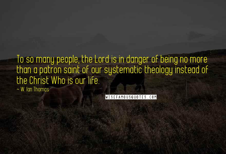 W. Ian Thomas quotes: To so many people, the Lord is in danger of being no more than a patron saint of our systematic theology instead of the Christ Who is our life. W. Ian Thomas quotes: To so many people, the Lord is in danger of being no more than a patron saint of our systematic theology instead of the Christ Who is our life.