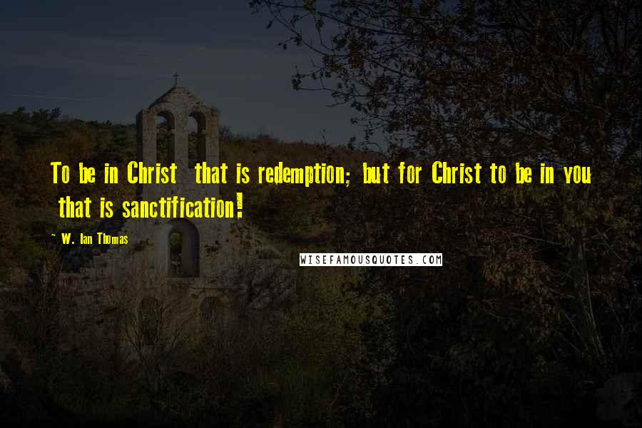 W. Ian Thomas quotes: To be in Christ that is redemption; but for Christ to be in you that is sanctification!