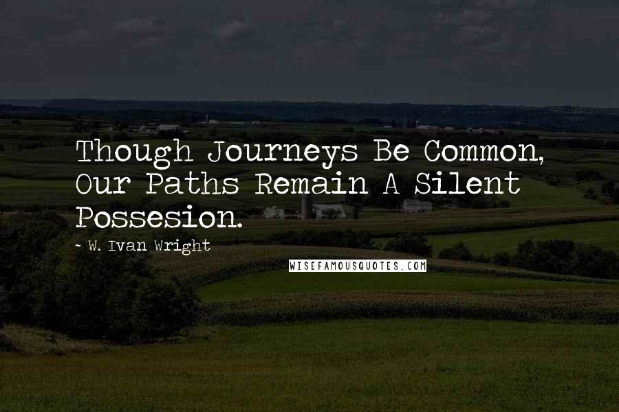 W. Ivan Wright quotes: Though Journeys Be Common, Our Paths Remain A Silent Possesion.