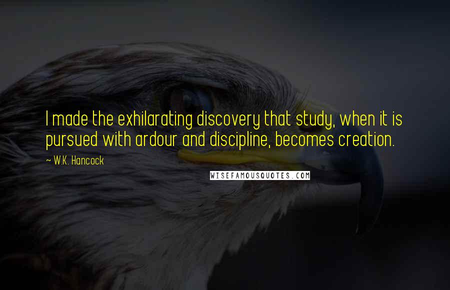 W.K. Hancock quotes: I made the exhilarating discovery that study, when it is pursued with ardour and discipline, becomes creation.