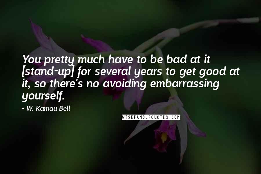 W. Kamau Bell quotes: You pretty much have to be bad at it [stand-up] for several years to get good at it, so there's no avoiding embarrassing yourself.