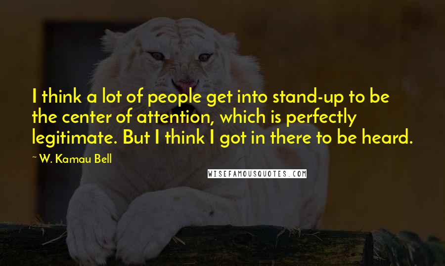 W. Kamau Bell quotes: I think a lot of people get into stand-up to be the center of attention, which is perfectly legitimate. But I think I got in there to be heard. W. Kamau Bell quotes: I think a lot of people get into stand-up to be the center of attention, which is perfectly legitimate. But I think I got in there to be heard.