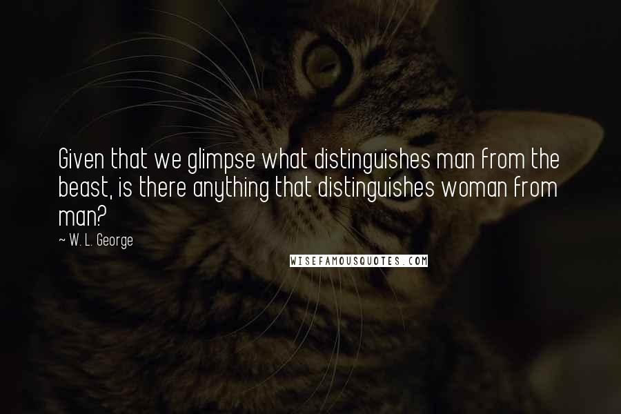 W. L. George quotes: Given that we glimpse what distinguishes man from the beast, is there anything that distinguishes woman from man?