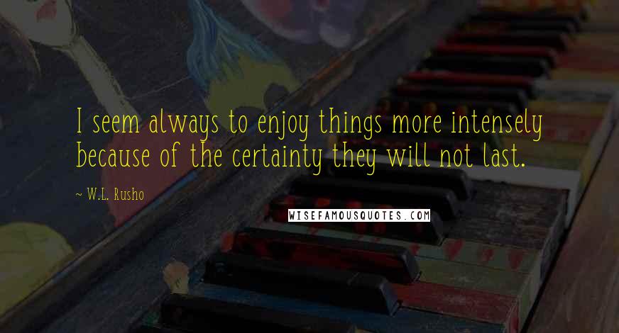 W.L. Rusho quotes: I seem always to enjoy things more intensely because of the certainty they will not last.