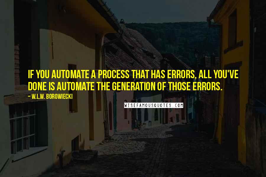 W.L.W. Borowiecki quotes: If you automate a process that has errors, all you've done is automate the generation of those errors. W.L.W. Borowiecki quotes: If you automate a process that has errors, all you've done is automate the generation of those errors.