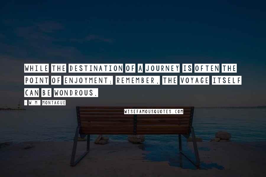 W.M. Montague quotes: While the destination of a journey is often the point of enjoyment; Remember, the voyage itself can be wondrous. W.M. Montague quotes: While the destination of a journey is often the point of enjoyment; Remember, the voyage itself can be wondrous.