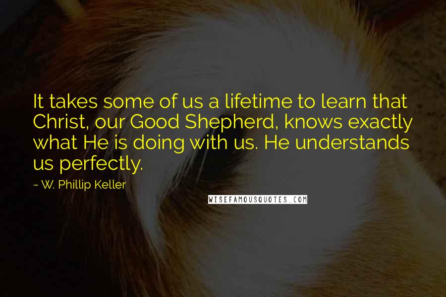 W. Phillip Keller quotes: It takes some of us a lifetime to learn that Christ, our Good Shepherd, knows exactly what He is doing with us. He understands us perfectly. W. Phillip Keller quotes: It takes some of us a lifetime to learn that Christ, our Good Shepherd, knows exactly what He is doing with us. He understands us perfectly.