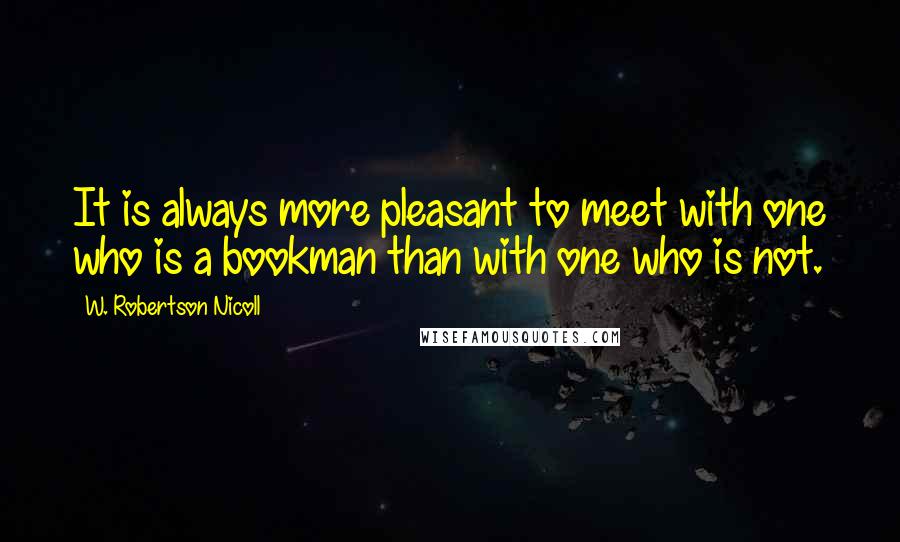 W. Robertson Nicoll quotes: It is always more pleasant to meet with one who is a bookman than with one who is not.