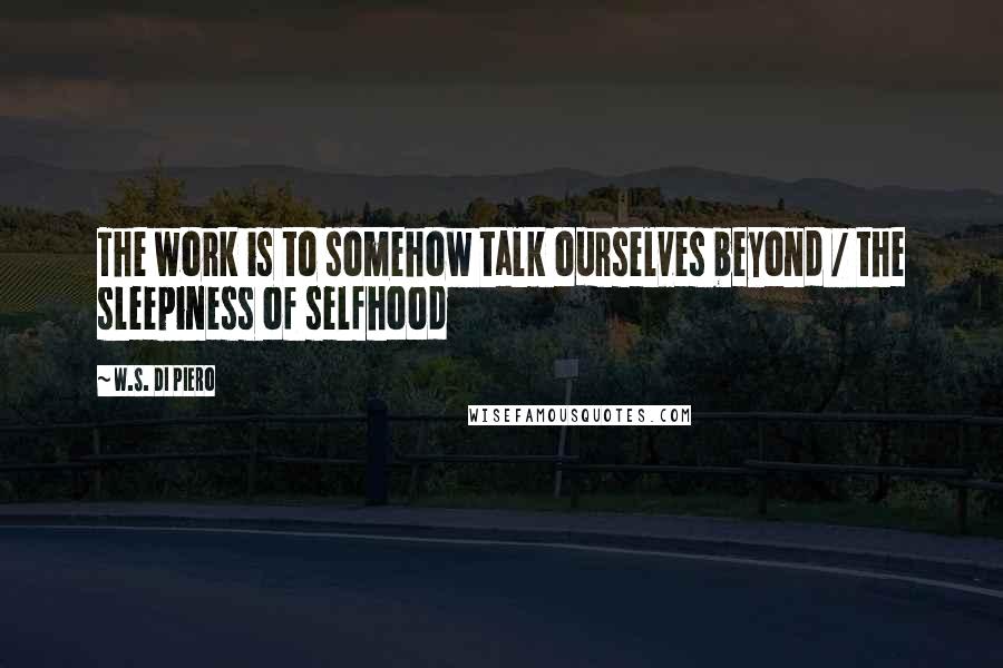 W.S. Di Piero quotes: The work is to somehow talk ourselves beyond / the sleepiness of selfhood