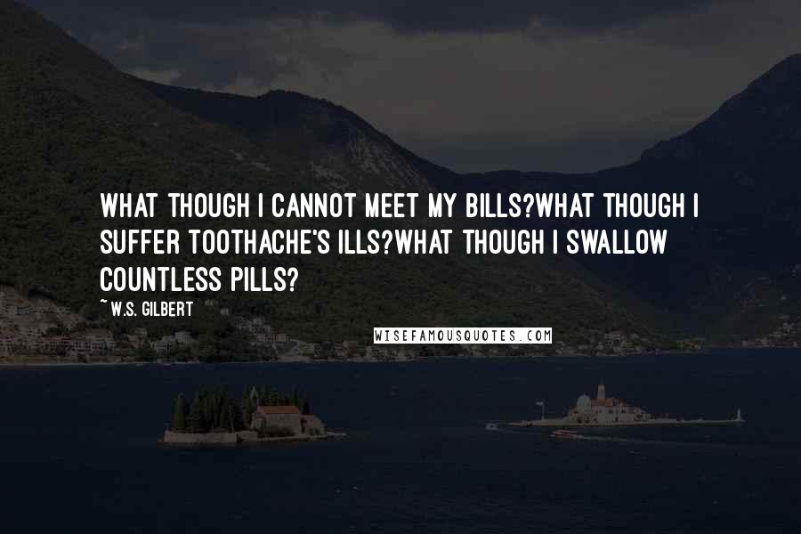 W.S. Gilbert quotes: What though I cannot meet my bills?What though I suffer toothache's ills?What though I swallow countless pills?