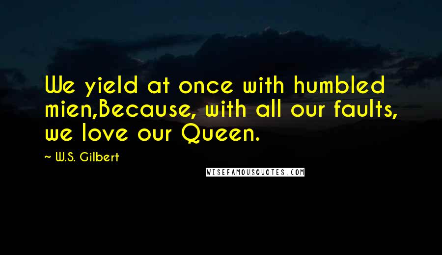 W.S. Gilbert quotes: We yield at once with humbled mien,Because, with all our faults, we love our Queen.