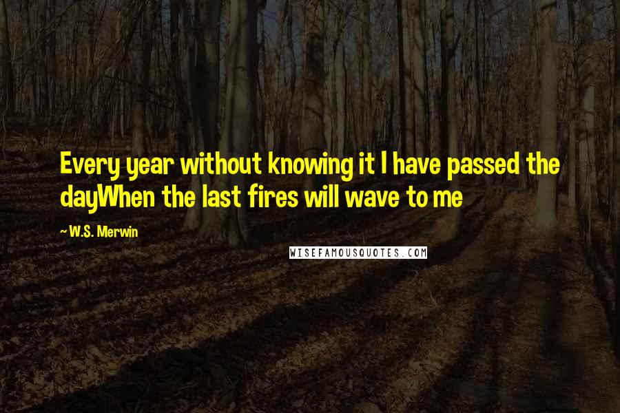 W.S. Merwin quotes: Every year without knowing it I have passed the dayWhen the last fires will wave to me