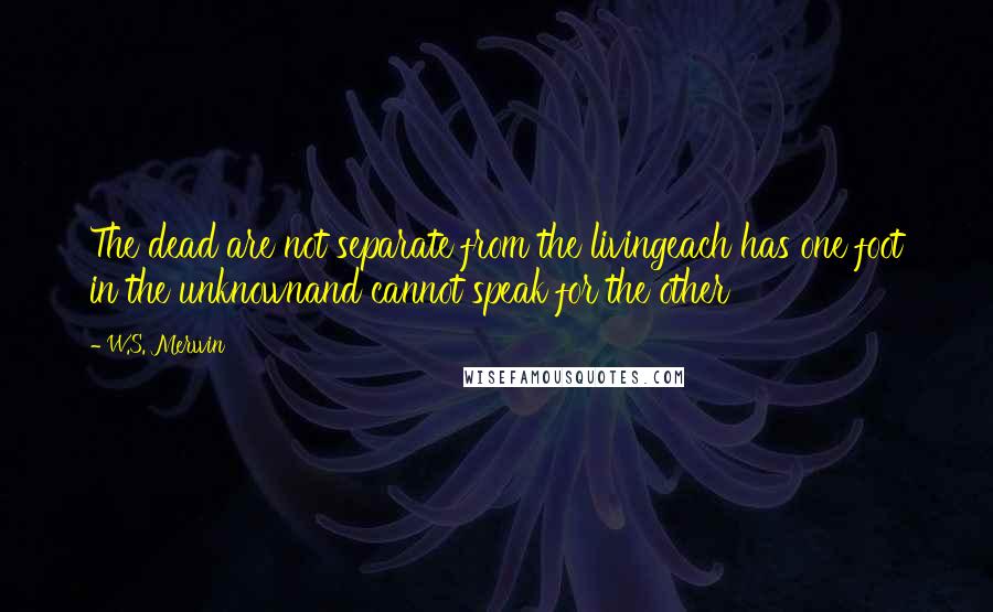 W.S. Merwin quotes: The dead are not separate from the livingeach has one foot in the unknownand cannot speak for the other