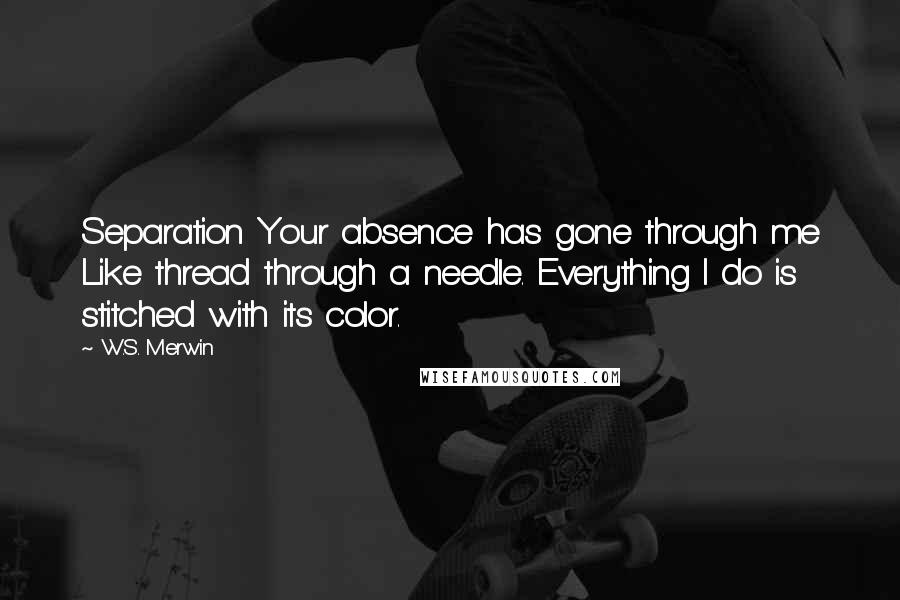 W.S. Merwin quotes: Separation Your absence has gone through me Like thread through a needle. Everything I do is stitched with its color.