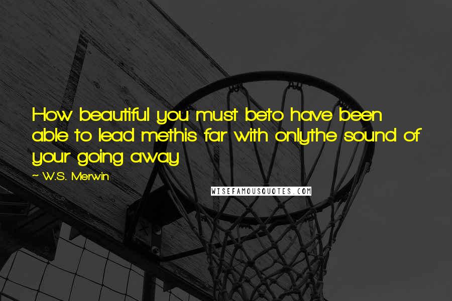 W.S. Merwin quotes: How beautiful you must beto have been able to lead methis far with onlythe sound of your going away