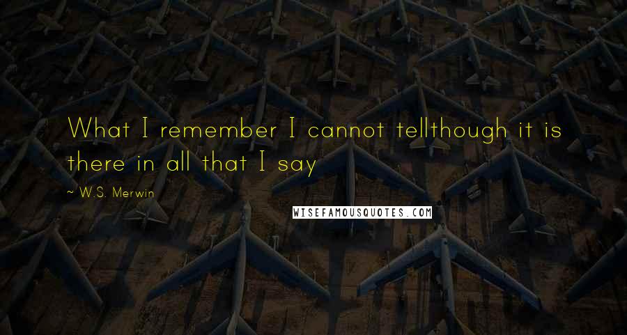W.S. Merwin quotes: What I remember I cannot tellthough it is there in all that I say