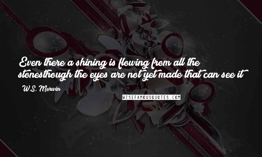 W.S. Merwin quotes: Even there a shining is flowing from all the stonesthough the eyes are not yet made that can see it