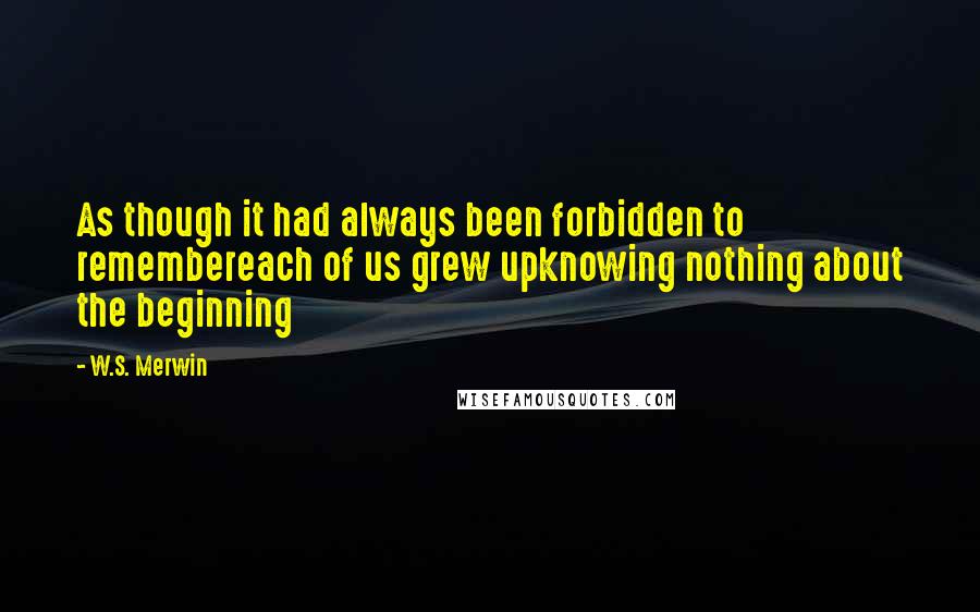 W.S. Merwin quotes: As though it had always been forbidden to remembereach of us grew upknowing nothing about the beginning