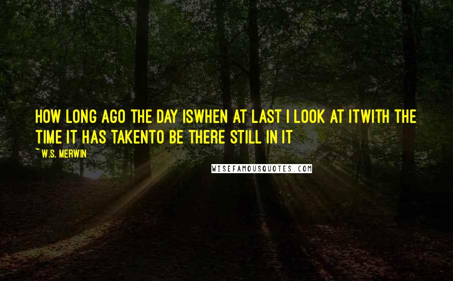 W.S. Merwin quotes: How long ago the day iswhen at last I look at itwith the time it has takento be there still in it