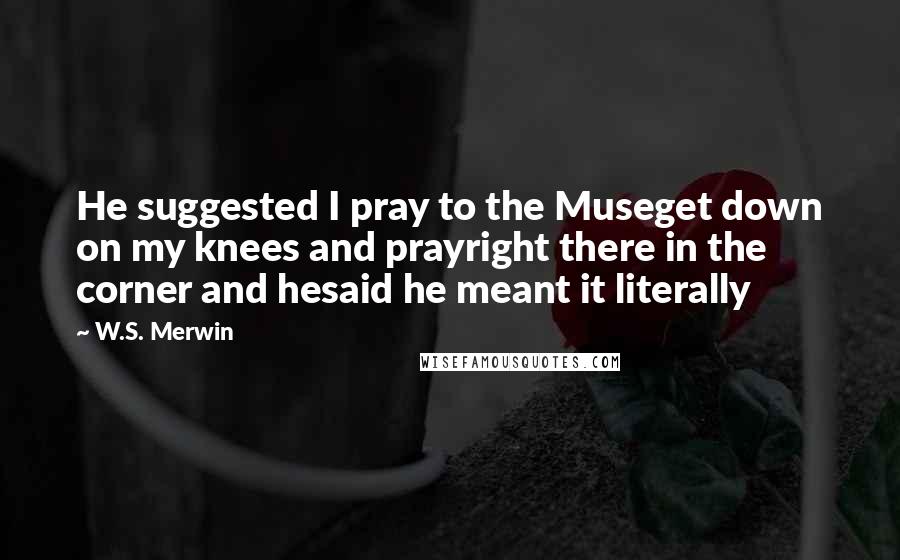 W.S. Merwin quotes: He suggested I pray to the Museget down on my knees and prayright there in the corner and hesaid he meant it literally