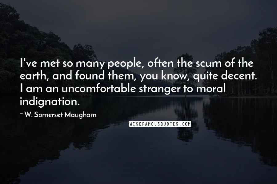 W. Somerset Maugham quotes: I've met so many people, often the scum of the earth, and found them, you know, quite decent. I am an uncomfortable stranger to moral indignation.