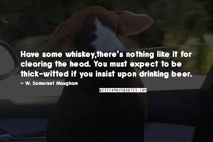 W. Somerset Maugham quotes: Have some whiskey,there's nothing like it for clearing the head. You must expect to be thick-witted if you insist upon drinking beer.