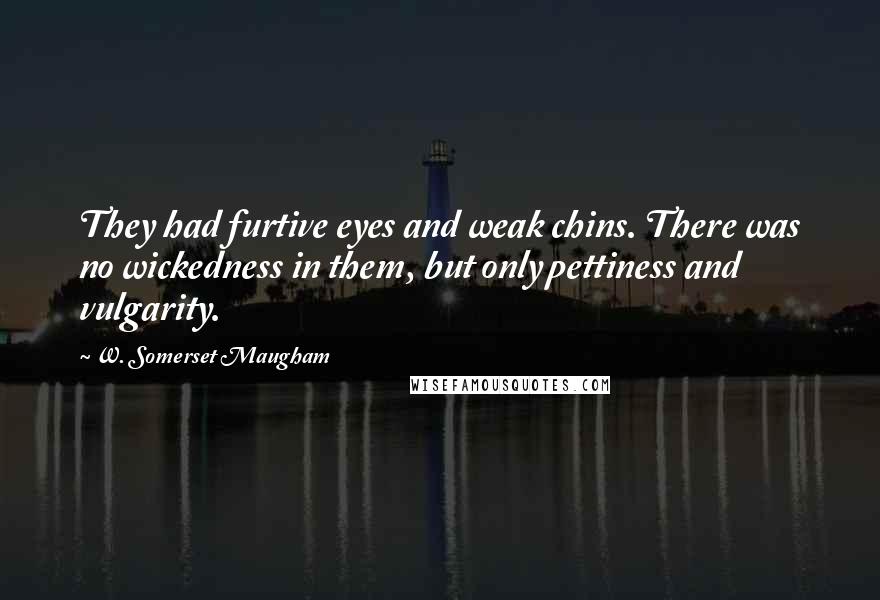 W. Somerset Maugham quotes: They had furtive eyes and weak chins. There was no wickedness in them, but only pettiness and vulgarity.