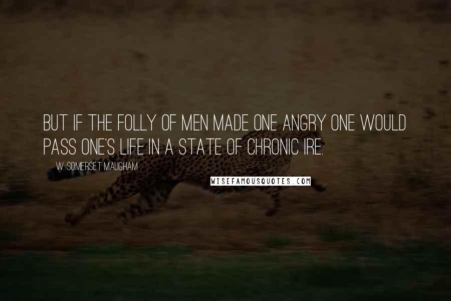 W. Somerset Maugham quotes: But if the folly of men made one angry one would pass one's life in a state of chronic ire.