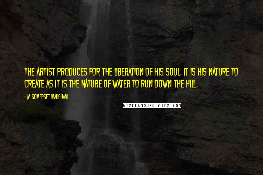 W. Somerset Maugham quotes: The artist produces for the liberation of his soul. It is his nature to create as it is the nature of water to run down the hill.