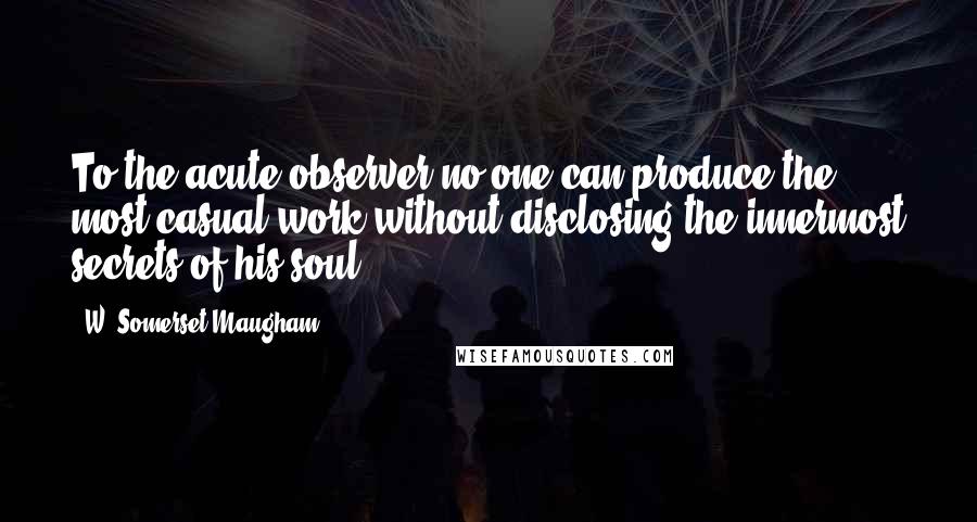 W. Somerset Maugham quotes: To the acute observer no one can produce the most casual work without disclosing the innermost secrets of his soul.