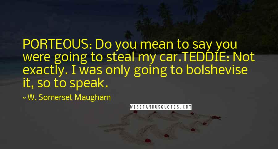 W. Somerset Maugham quotes: PORTEOUS: Do you mean to say you were going to steal my car.TEDDIE: Not exactly. I was only going to bolshevise it, so to speak.