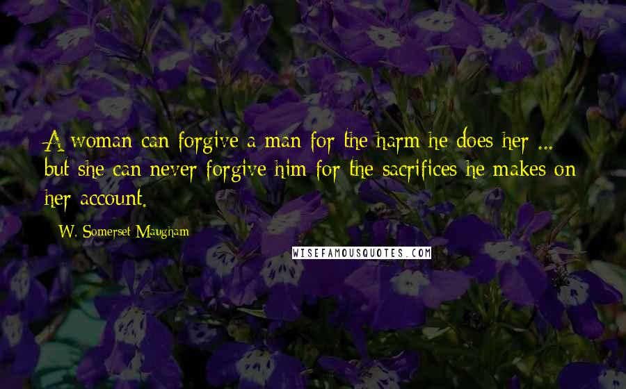 W. Somerset Maugham quotes: A woman can forgive a man for the harm he does her ... but she can never forgive him for the sacrifices he makes on her account.