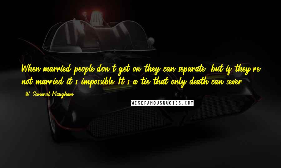 W. Somerset Maugham quotes: When married people don't get on they can separate, but if they're not married it's impossible. It's a tie that only death can sever.