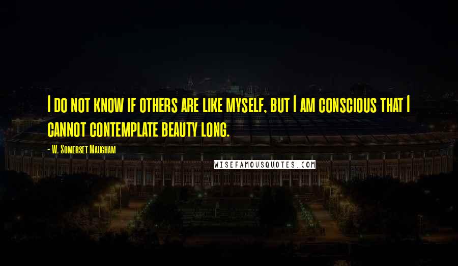 W. Somerset Maugham quotes: I do not know if others are like myself, but I am conscious that I cannot contemplate beauty long.