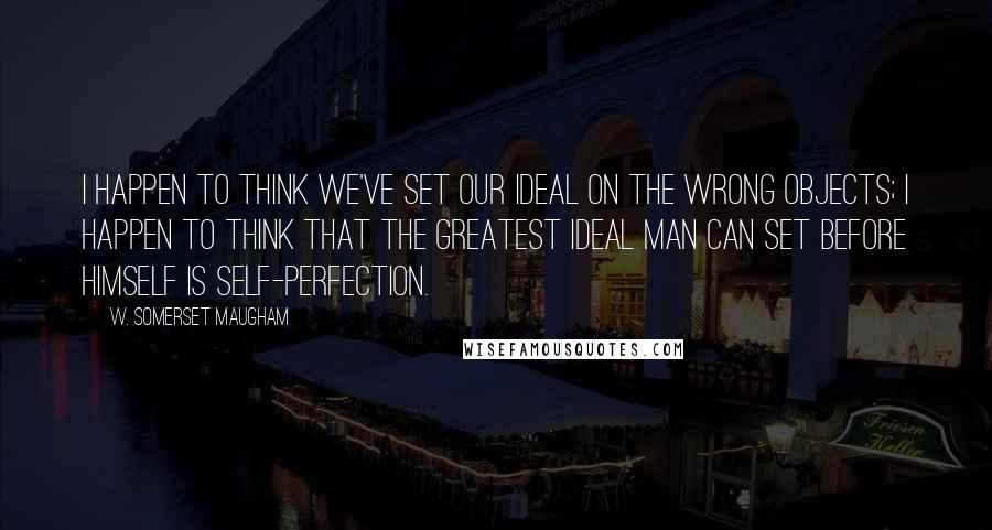 W. Somerset Maugham quotes: I happen to think we've set our ideal on the wrong objects; I happen to think that the greatest ideal man can set before himself is self-perfection.