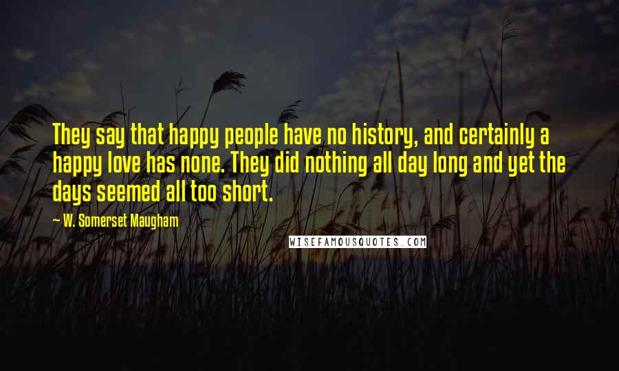 W. Somerset Maugham quotes: They say that happy people have no history, and certainly a happy love has none. They did nothing all day long and yet the days seemed all too short.