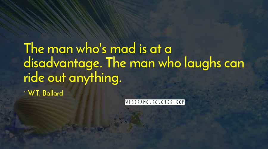 W.T. Ballard quotes: The man who's mad is at a disadvantage. The man who laughs can ride out anything.