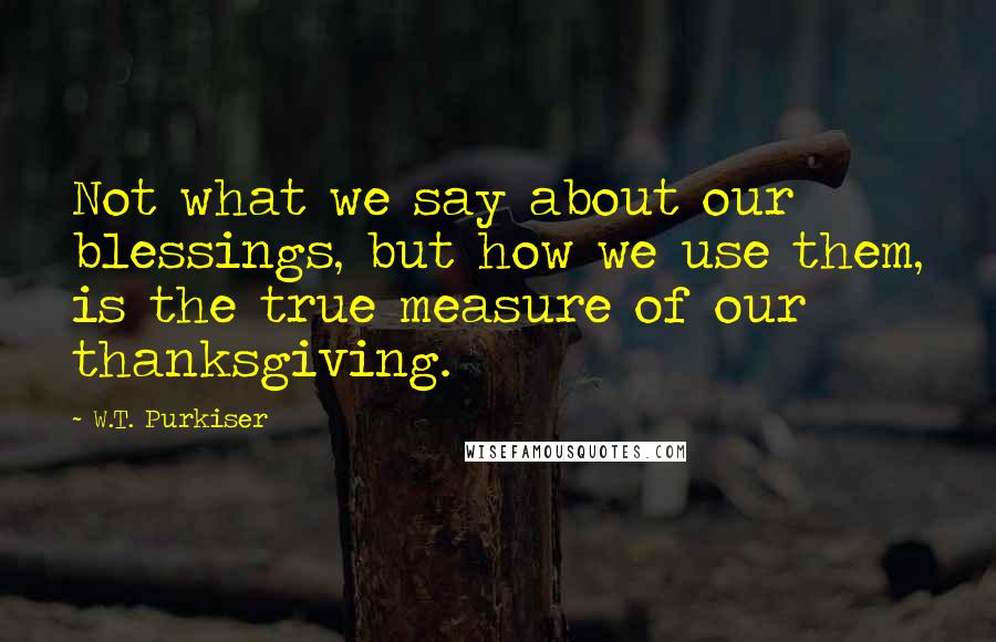 W.T. Purkiser quotes: Not what we say about our blessings, but how we use them, is the true measure of our thanksgiving.