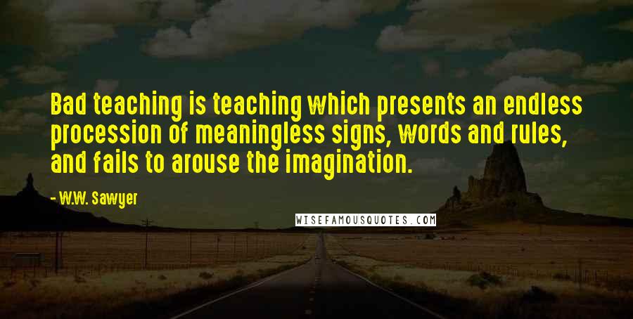 W.W. Sawyer quotes: Bad teaching is teaching which presents an endless procession of meaningless signs, words and rules, and fails to arouse the imagination. W.W. Sawyer quotes: Bad teaching is teaching which presents an endless procession of meaningless signs, words and rules, and fails to arouse the imagination.