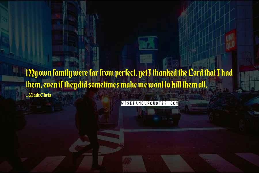 Wade Chris quotes: My own family were far from perfect, yet I thanked the Lord that I had them, even if they did sometimes make me want to kill them all. Wade Chris quotes: My own family were far from perfect, yet I thanked the Lord that I had them, even if they did sometimes make me want to kill them all.