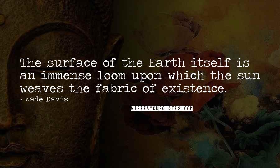 Wade Davis quotes: The surface of the Earth itself is an immense loom upon which the sun weaves the fabric of existence.