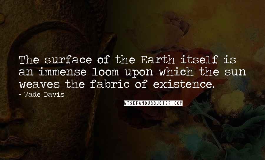 Wade Davis quotes: The surface of the Earth itself is an immense loom upon which the sun weaves the fabric of existence. Wade Davis quotes: The surface of the Earth itself is an immense loom upon which the sun weaves the fabric of existence.