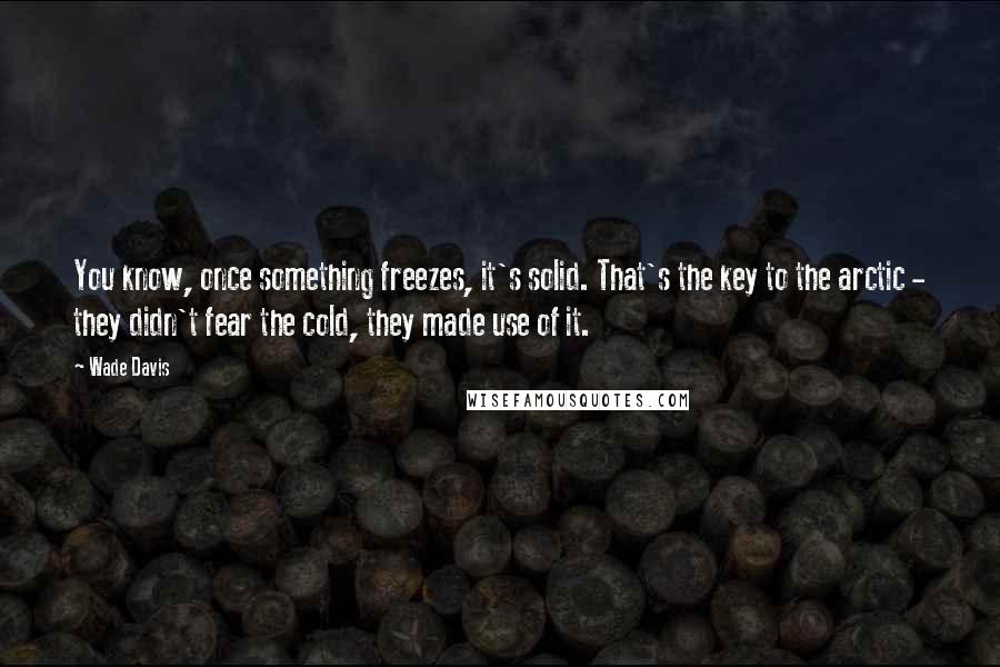 Wade Davis quotes: You know, once something freezes, it's solid. That's the key to the arctic - they didn't fear the cold, they made use of it. Wade Davis quotes: You know, once something freezes, it's solid. That's the key to the arctic - they didn't fear the cold, they made use of it.